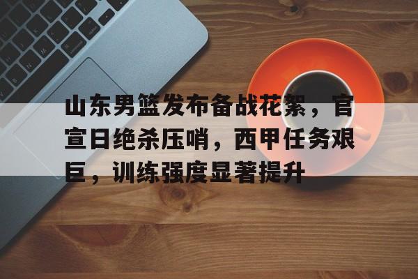 ayx爱游戏电竞-关于山东男篮发布备战花絮，官宣日绝杀压哨，西甲任务艰巨，训练强度显著提升的信息