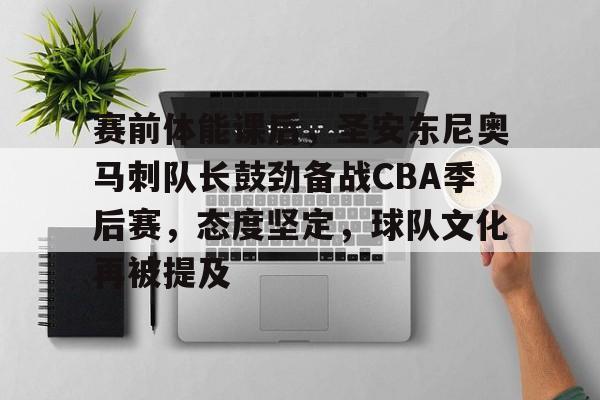 ayx爱游戏在线入口-关于赛前体能课后，圣安东尼奥马刺队长鼓劲备战CBA季后赛，态度坚定，球队文化再被提及的信息