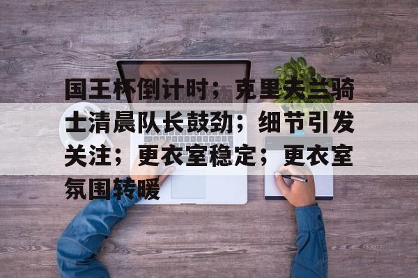 ayx爱游戏官网-包含国王杯倒计时；克里夫兰骑士清晨队长鼓劲；细节引发关注；更衣室稳定；更衣室氛围转暖的词条