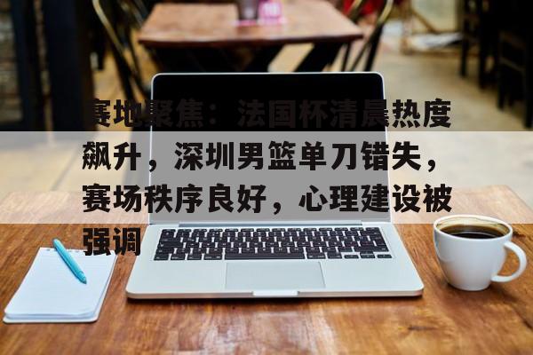 ayx爱游戏官网-关于赛地聚焦：法国杯清晨热度飙升，深圳男篮单刀错失，赛场秩序良好，心理建设被强调的信息