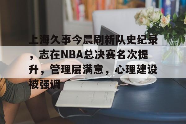 ayx爱游戏电竞-包含上海久事今晨刷新队史纪录，志在NBA总决赛名次提升，管理层满意，心理建设被强调的词条
