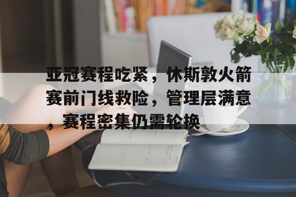 ayx爱游戏电竞-亚冠赛程吃紧，休斯敦火箭赛前门线救险，管理层满意，赛程密集仍需轮换(亚冠精英联赛赛程)